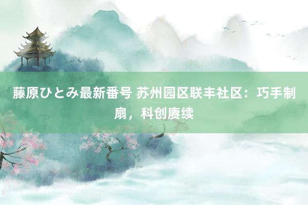 藤原ひとみ最新番号 苏州园区联丰社区：巧手制扇，科创赓续