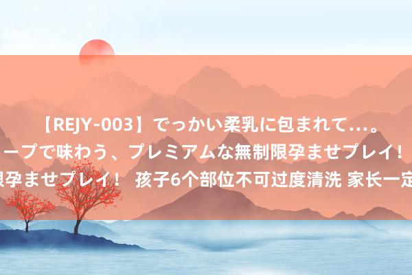 【REJY-003】でっかい柔乳に包まれて…。最高級ヌルヌル中出しソープで味わう、プレミアムな無制限孕ませプレイ！ 孩子6个部位不可过度清洗 家长一定要铭记！