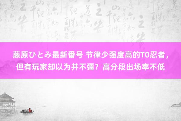 藤原ひとみ最新番号 节律少强度高的T0忍者，但有玩家却以为并不彊？高分段出场率不低