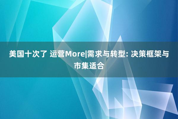 美国十次了 运营More|需求与转型: 决策框架与市集适合