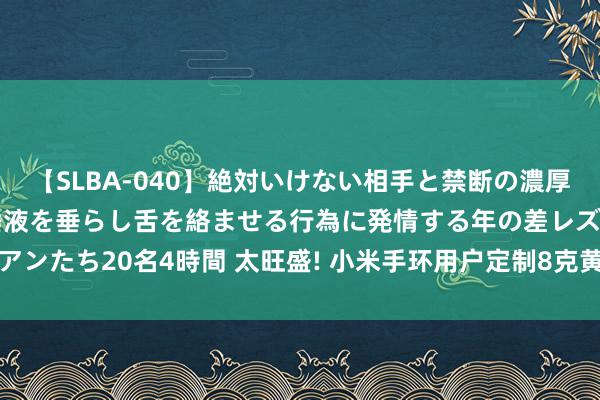 【SLBA-040】絶対いけない相手と禁断の濃厚ベロキス 戸惑いつつも唾液を垂らし舌を絡ませる行為に発情する年の差レズビアンたち20名4時間 太旺盛! 小米手环用户定制8克黄金腕带 网友: 手环身价暴涨