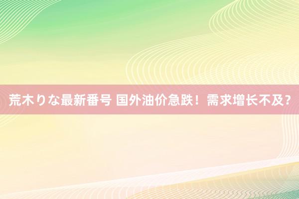 荒木りな最新番号 国外油价急跌！需求增长不及？