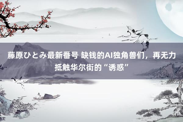 藤原ひとみ最新番号 缺钱的AI独角兽们，再无力抵触华尔街的“诱惑”