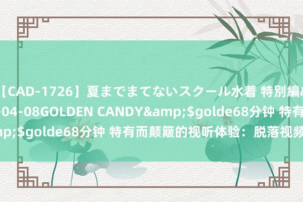 【CAD-1726】夏までまてないスクール水着 特別編</a>2006-04-08GOLDEN CANDY&$golde68分钟 特有而颠簸的视听体验：脱落视频精彩瞬息