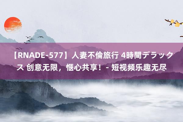 【RNADE-577】人妻不倫旅行 4時間デラックス 创意无限，惬心共享！- 短视频乐趣无尽