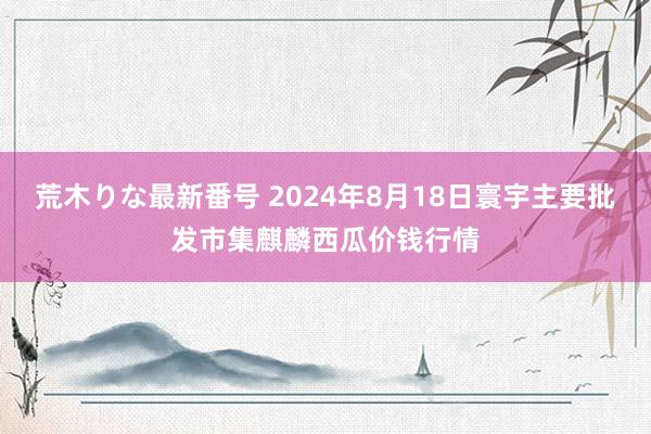 荒木りな最新番号 2024年8月18日寰宇主要批发市集麒麟西瓜价钱行情