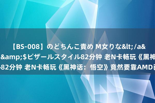 【BS-008】のどちんこ責め M女りな</a>2015-02-27RASH&$ビザールスタイル82分钟 老N卡畅玩《黑神话：悟空》竟然要靠AMD已毕……