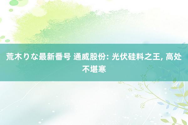 荒木りな最新番号 通威股份: 光伏硅料之王, 高处不堪寒