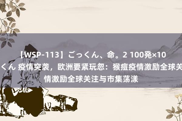 【WSP-113】ごっくん、命。2 100発×100人×一撃ごっくん 疫情突袭，欧洲要紧玩忽：猴痘疫情激励全球关注与市集荡漾