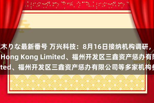 荒木りな最新番号 万兴科技：8月16日接纳机构调研，Artisan Partners Hong Kong Limited、福州开发区三鑫资产惩办有限公司等多家机构参与