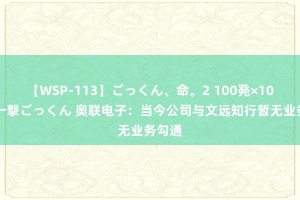 【WSP-113】ごっくん、命。2 100発×100人×一撃ごっくん 奥联电子：当今公司与文远知行暂无业务勾通