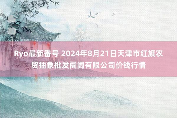 Ryo最新番号 2024年8月21日天津市红旗农贸抽象批发阛阓有限公司价钱行情