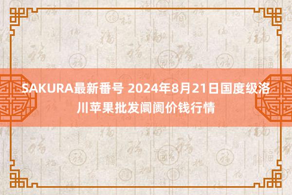 SAKURA最新番号 2024年8月21日国度级洛川苹果批发阛阓价钱行情