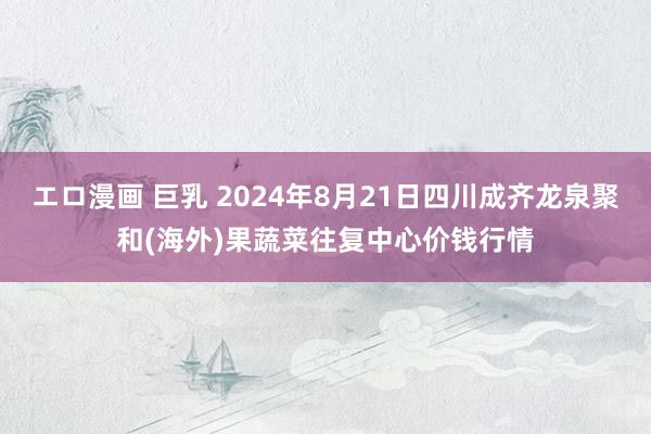 エロ漫画 巨乳 2024年8月21日四川成齐龙泉聚和(海外)果蔬菜往复中心价钱行情