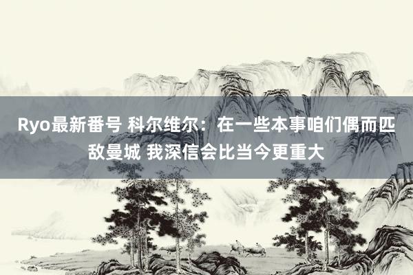 Ryo最新番号 科尔维尔：在一些本事咱们偶而匹敌曼城 我深信会比当今更重大