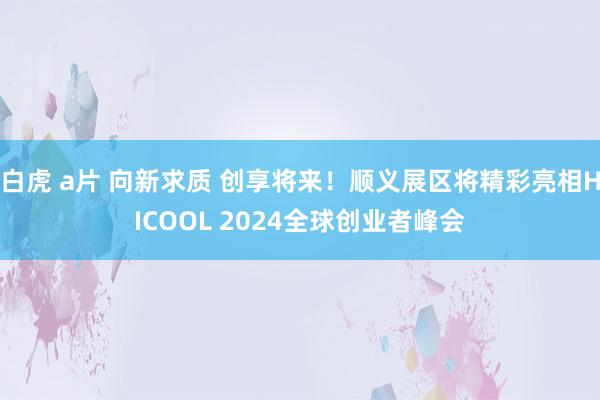 白虎 a片 向新求质 创享将来！顺义展区将精彩亮相HICOOL 2024全球创业者峰会