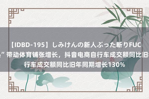 【IDBD-195】しみけんの新人ぶった斬りFUCK 6本番 “奥运热”带动体育铺张增长，抖音电商自行车成交额同比旧年同期增长130%