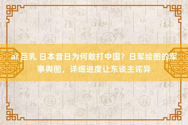 ai 巨乳 日本昔日为何敢打中国？日军绘图的军事舆图，详细进度让东谈主诧异