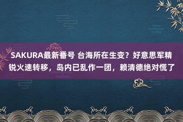 SAKURA最新番号 台海所在生变？好意思军精锐火速转移，岛内已乱作一团，赖清德绝对慌了