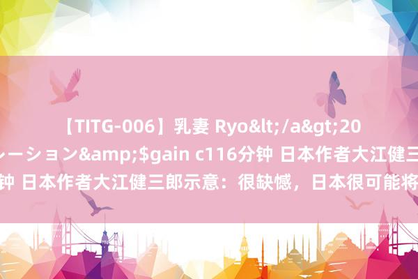 【TITG-006】乳妻 Ryo</a>2017-01-02ゲインコーポレーション&$gain c116分钟 日本作者大江健三郎示意：很缺憾，日本很可能将重叠历史！