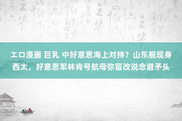 エロ漫画 巨乳 中好意思海上对持？山东舰现身西太，好意思军林肯号航母弥留改说念避矛头