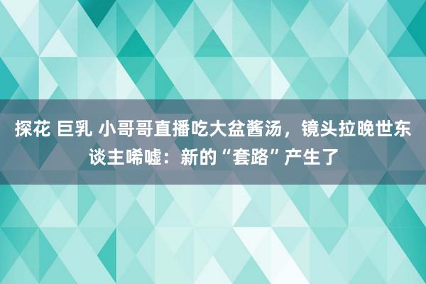 探花 巨乳 小哥哥直播吃大盆酱汤，镜头拉晚世东谈主唏嘘：新的“套路”产生了