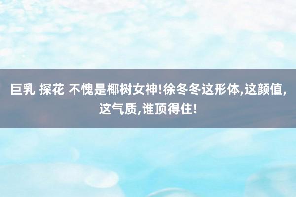 巨乳 探花 不愧是椰树女神!徐冬冬这形体,这颜值,这气质,谁顶得住!