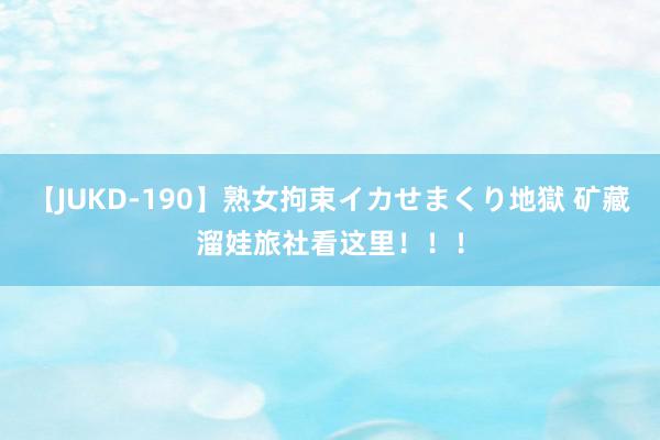 【JUKD-190】熟女拘束イカせまくり地獄 矿藏溜娃旅社看这里！！！