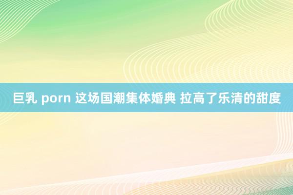 巨乳 porn 这场国潮集体婚典 拉高了乐清的甜度