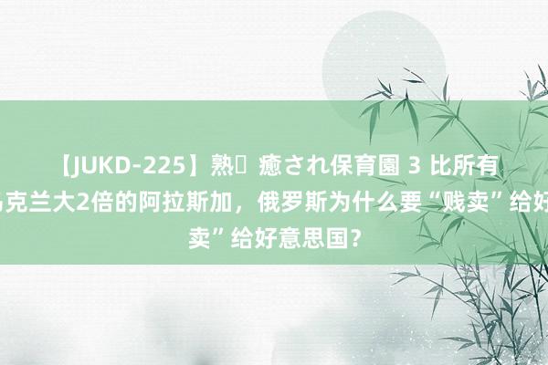 【JUKD-225】熟・癒され保育園 3 比所有这个词乌克兰大2倍的阿拉斯加，俄罗斯为什么要“贱卖”给好意思国？