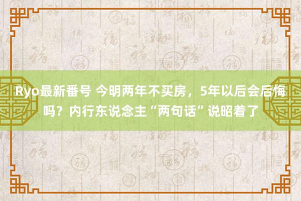 Ryo最新番号 今明两年不买房，5年以后会后悔吗？内行东说念主“两句话”说昭着了