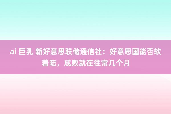 ai 巨乳 新好意思联储通信社：好意思国能否软着陆，成败就在往常几个月