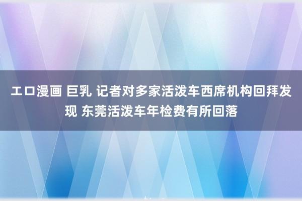 エロ漫画 巨乳 记者对多家活泼车西席机构回拜发现 东莞活泼车年检费有所回落