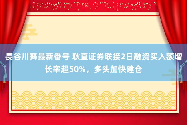 長谷川舞最新番号 耿直证券联接2日融资买入额增长率超50%，多头加快建仓