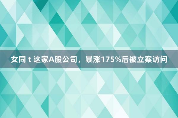 女同 t 这家A股公司，暴涨175%后被立案访问