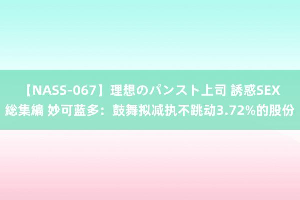 【NASS-067】理想のパンスト上司 誘惑SEX総集編 妙可蓝多：鼓舞拟减执不跳动3.72%的股份