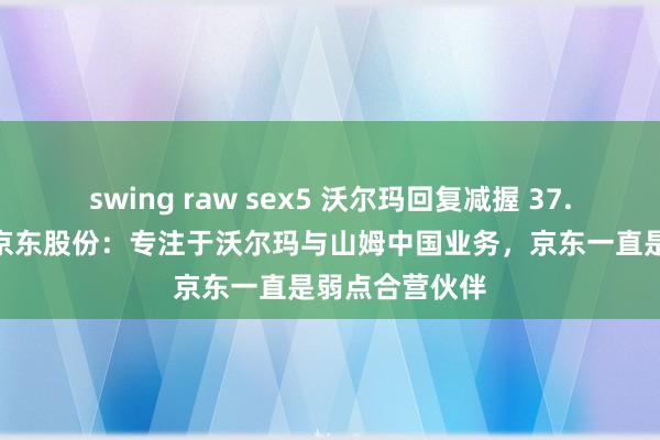 swing raw sex5 沃尔玛回复减握 37.4 亿好意思元京东股份：专注于沃尔玛与山姆中国业务，京东一直是弱点合营伙伴