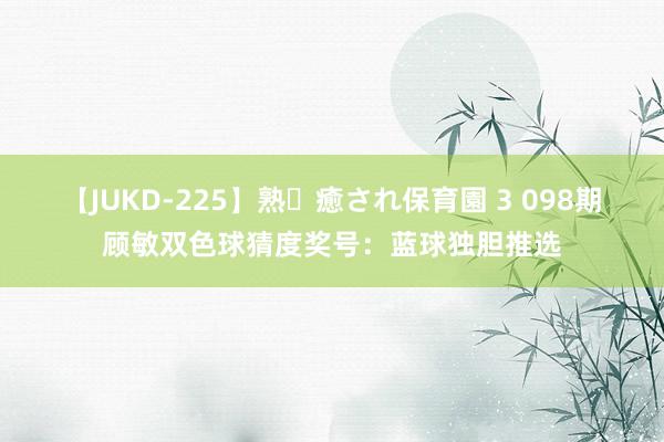 【JUKD-225】熟・癒され保育園 3 098期顾敏双色球猜度奖号：蓝球独胆推选