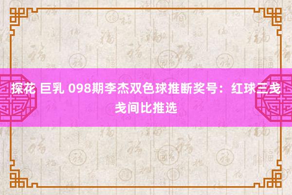 探花 巨乳 098期李杰双色球推断奖号：红球三戋戋间比推选