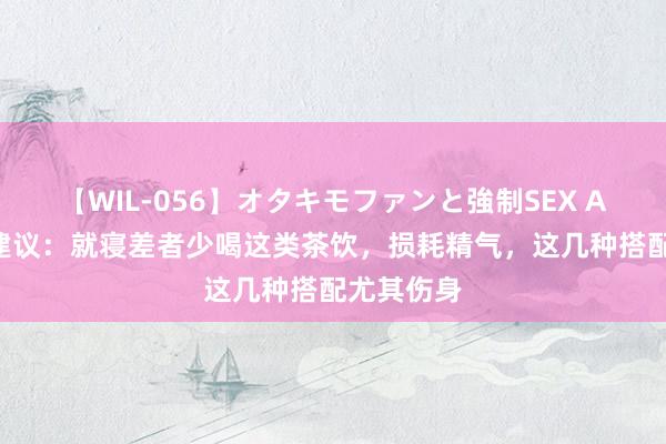 【WIL-056】オタキモファンと強制SEX AYA 大夫建议：就寝差者少喝这类茶饮，损耗精气，这几种搭配尤其伤身