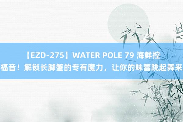 【EZD-275】WATER POLE 79 海鲜控福音！解锁长脚蟹的专有魔力，让你的味蕾跳起舞来