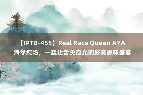 【IPTD-455】Real Race Queen AYA 海参炖汤，一起让舌尖应允的好意思味盛宴