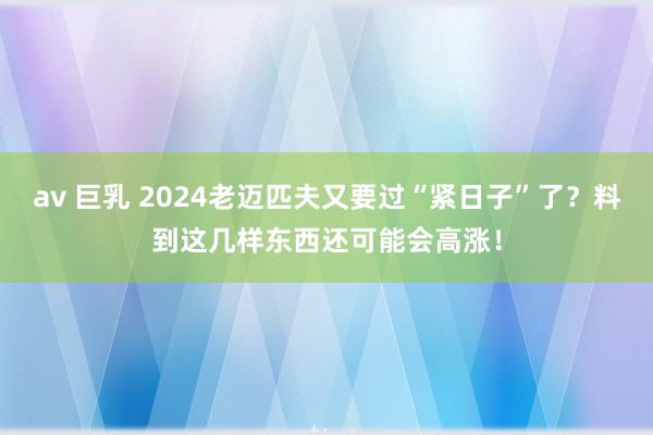 av 巨乳 2024老迈匹夫又要过“紧日子”了？料到这几样东西还可能会高涨！