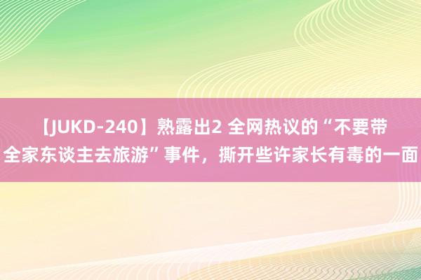 【JUKD-240】熟露出2 全网热议的“不要带全家东谈主去旅游”事件，撕开些许家长有毒的一面