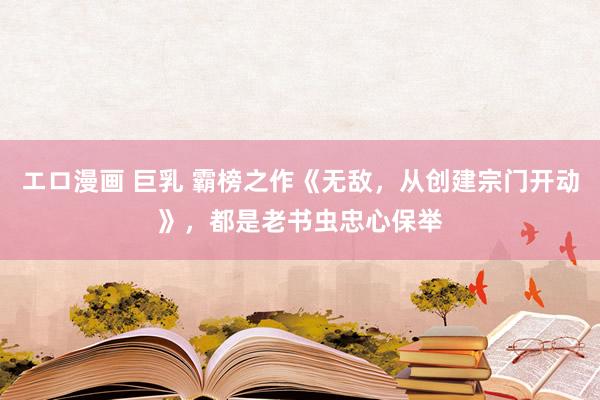 エロ漫画 巨乳 霸榜之作《无敌，从创建宗门开动》，都是老书虫忠心保举