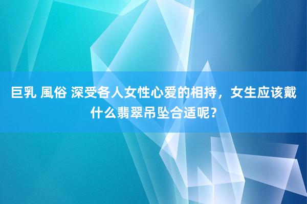 巨乳 風俗 深受各人女性心爱的相持，女生应该戴什么翡翠吊坠合适呢？