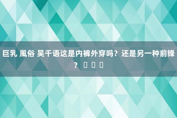 巨乳 風俗 吴千语这是内裤外穿吗？还是另一种前锋？ ​​​