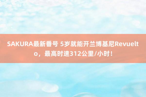 SAKURA最新番号 5岁就能开兰博基尼Revuelto，最高时速312公里/小时！