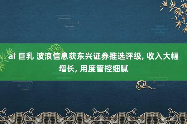 ai 巨乳 波浪信息获东兴证券推选评级, 收入大幅增长, 用度管控细腻