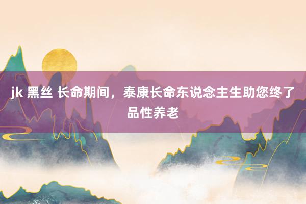 jk 黑丝 长命期间，泰康长命东说念主生助您终了品性养老